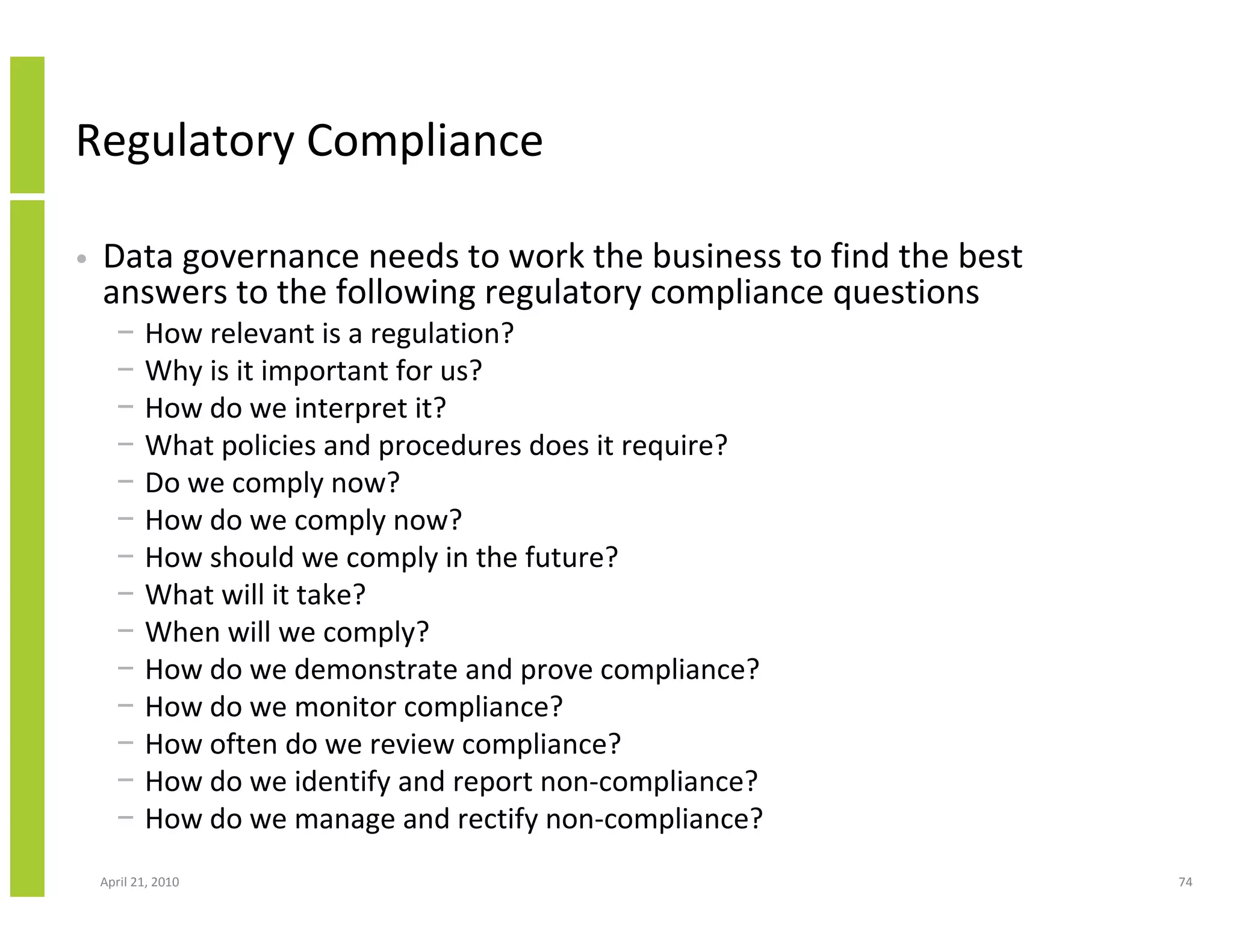 Regulatory Compliance

•   Data governance needs to work the business to find the best
    answers to the following regulatory compliance questions
      −    How relevant is a regulation?
      −    Why is it important for us?
      −    How do we interpret it?
      −    What policies and procedures does it require?
      −    Do we comply now?
      −    How do we comply now?
      −    How should we comply in the future?
      −    What will it take?
      −    When will we comply?
      −    How do we demonstrate and prove compliance?
      −    How do we monitor compliance?
      −    How often do we review compliance?
      −    How do we identify and report non-compliance?
      −    How do we manage and rectify non-compliance?
    April 21, 2010                                                74
 