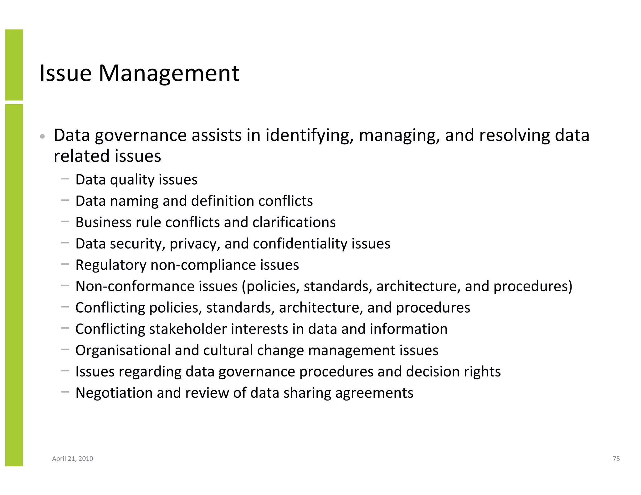 Issue Management

•   Data governance assists in identifying, managing, and resolving data
    related issues
      −    Data quality issues
      −    Data naming and definition conflicts
      −    Business rule conflicts and clarifications
      −    Data security, privacy, and confidentiality issues
      −    Regulatory non-compliance issues
      −    Non-conformance issues (policies, standards, architecture, and procedures)
      −    Conflicting policies, standards, architecture, and procedures
      −    Conflicting stakeholder interests in data and information
      −    Organisational and cultural change management issues
      −    Issues regarding data governance procedures and decision rights
      −    Negotiation and review of data sharing agreements


    April 21, 2010                                                                      75
 