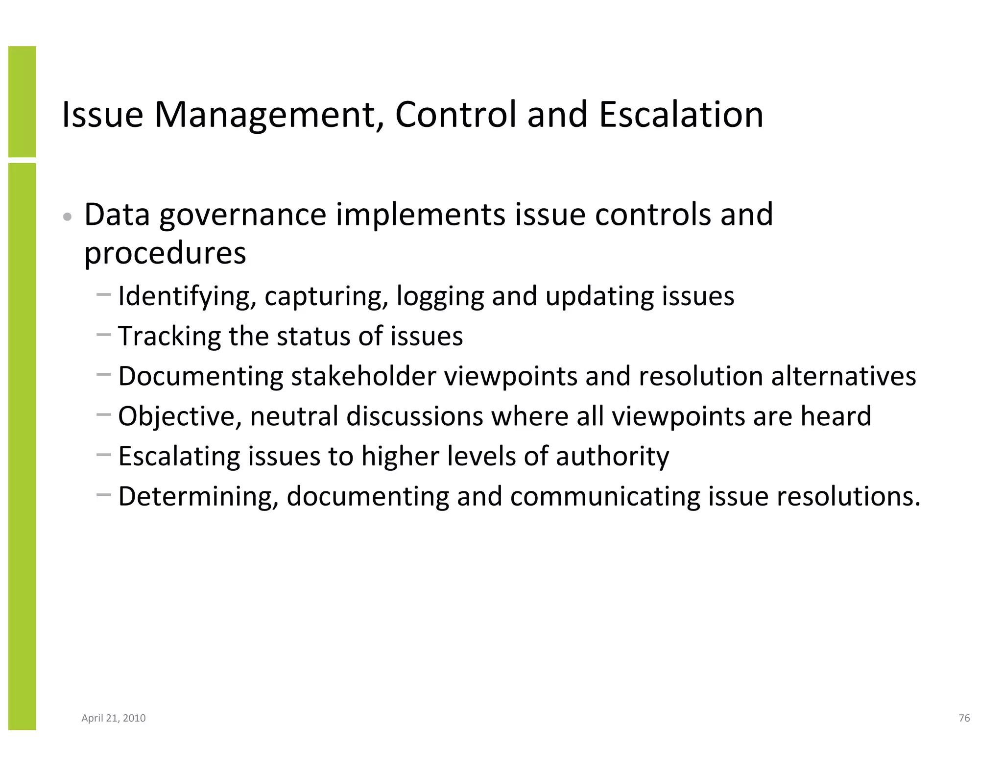 Issue Management, Control and Escalation

•   Data governance implements issue controls and
    procedures
      − Identifying, capturing, logging and updating issues
      − Tracking the status of issues
      − Documenting stakeholder viewpoints and resolution alternatives
      − Objective, neutral discussions where all viewpoints are heard
      − Escalating issues to higher levels of authority
      − Determining, documenting and communicating issue resolutions.




    April 21, 2010                                                       76
 