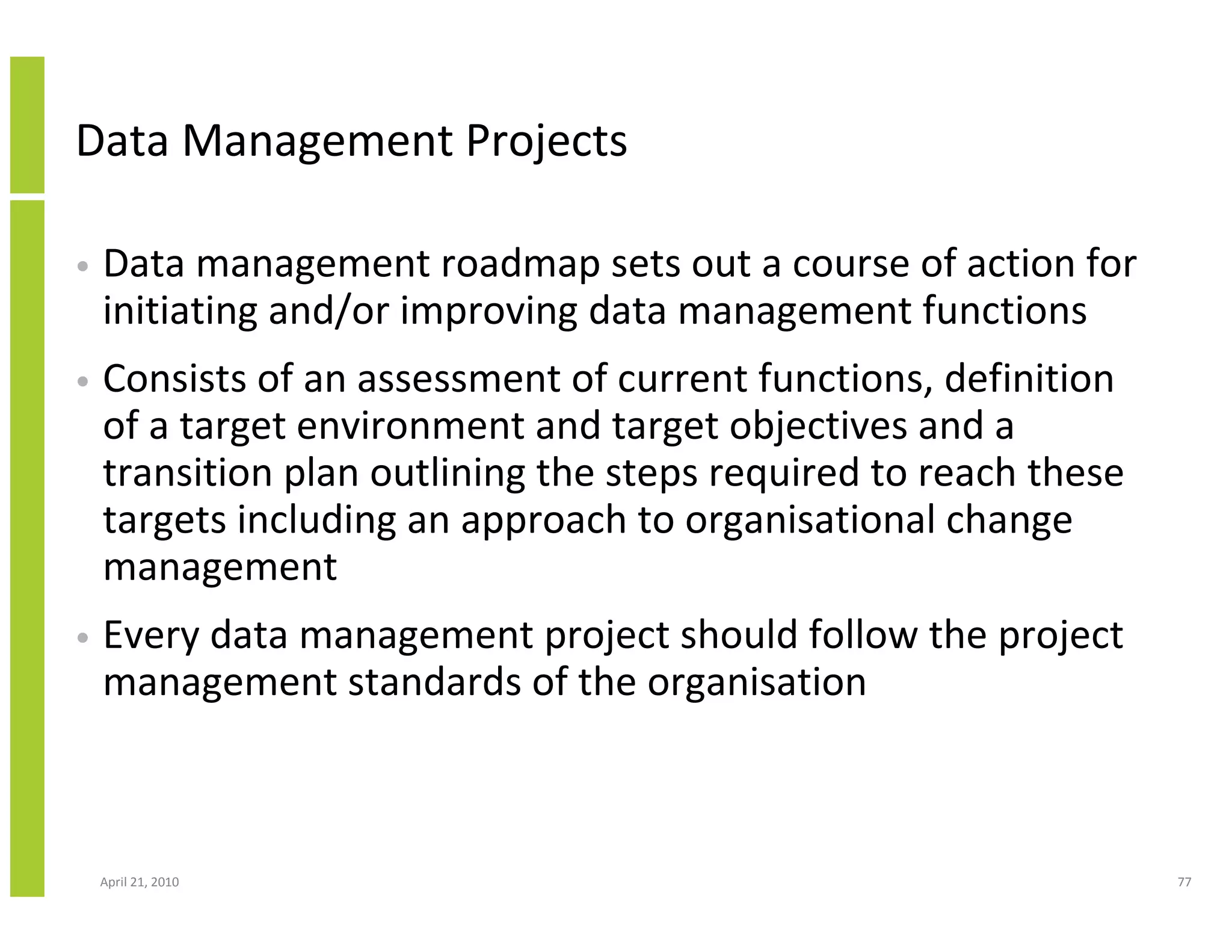 Data Management Projects

•   Data management roadmap sets out a course of action for
    initiating and/or improving data management functions
•   Consists of an assessment of current functions, definition
    of a target environment and target objectives and a
    transition plan outlining the steps required to reach these
    targets including an approach to organisational change
    management
•   Every data management project should follow the project
    management standards of the organisation



    April 21, 2010                                                77
 