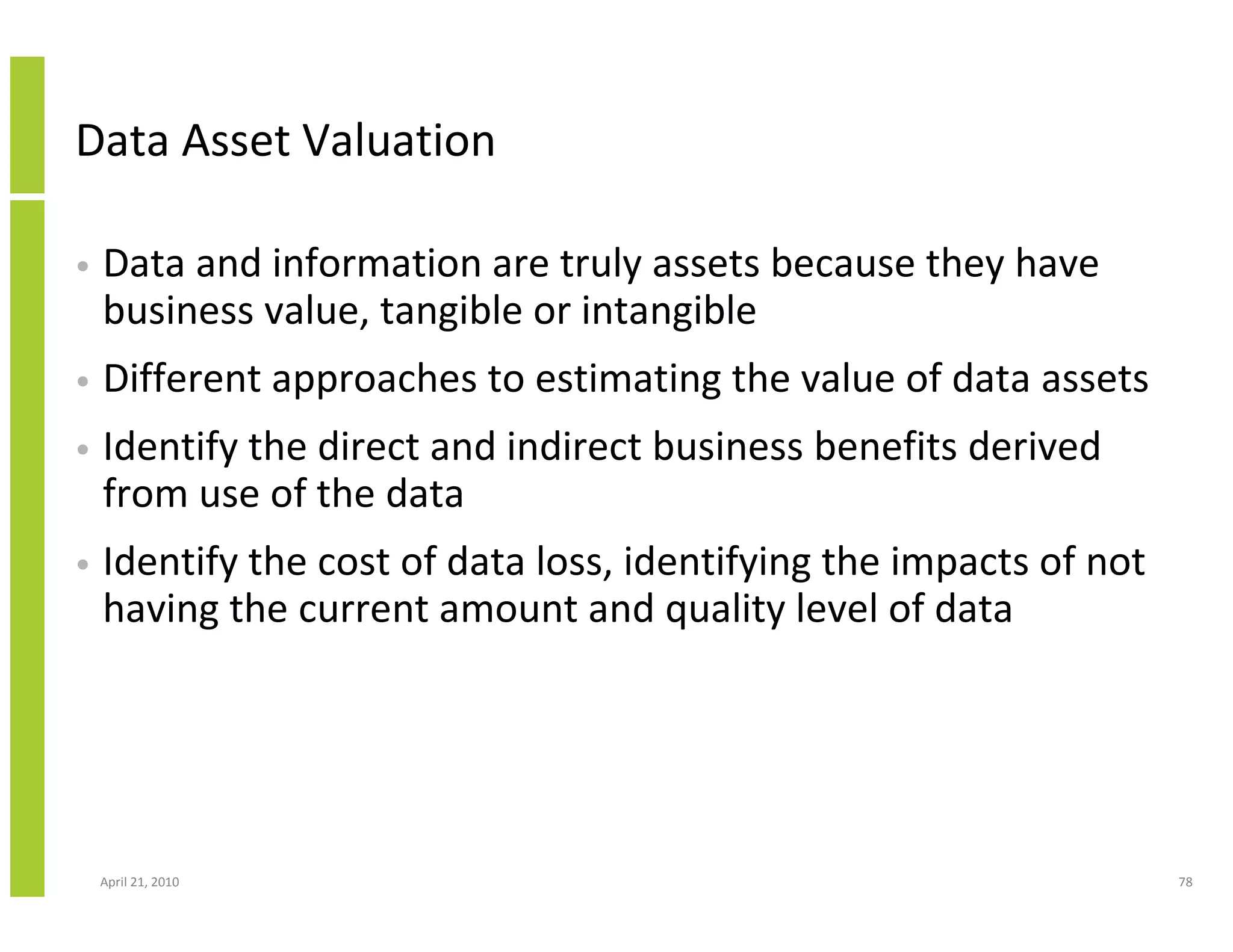 Data Asset Valuation

•   Data and information are truly assets because they have
    business value, tangible or intangible
•   Different approaches to estimating the value of data assets
•   Identify the direct and indirect business benefits derived
    from use of the data
•   Identify the cost of data loss, identifying the impacts of not
    having the current amount and quality level of data




    April 21, 2010                                                   78
 