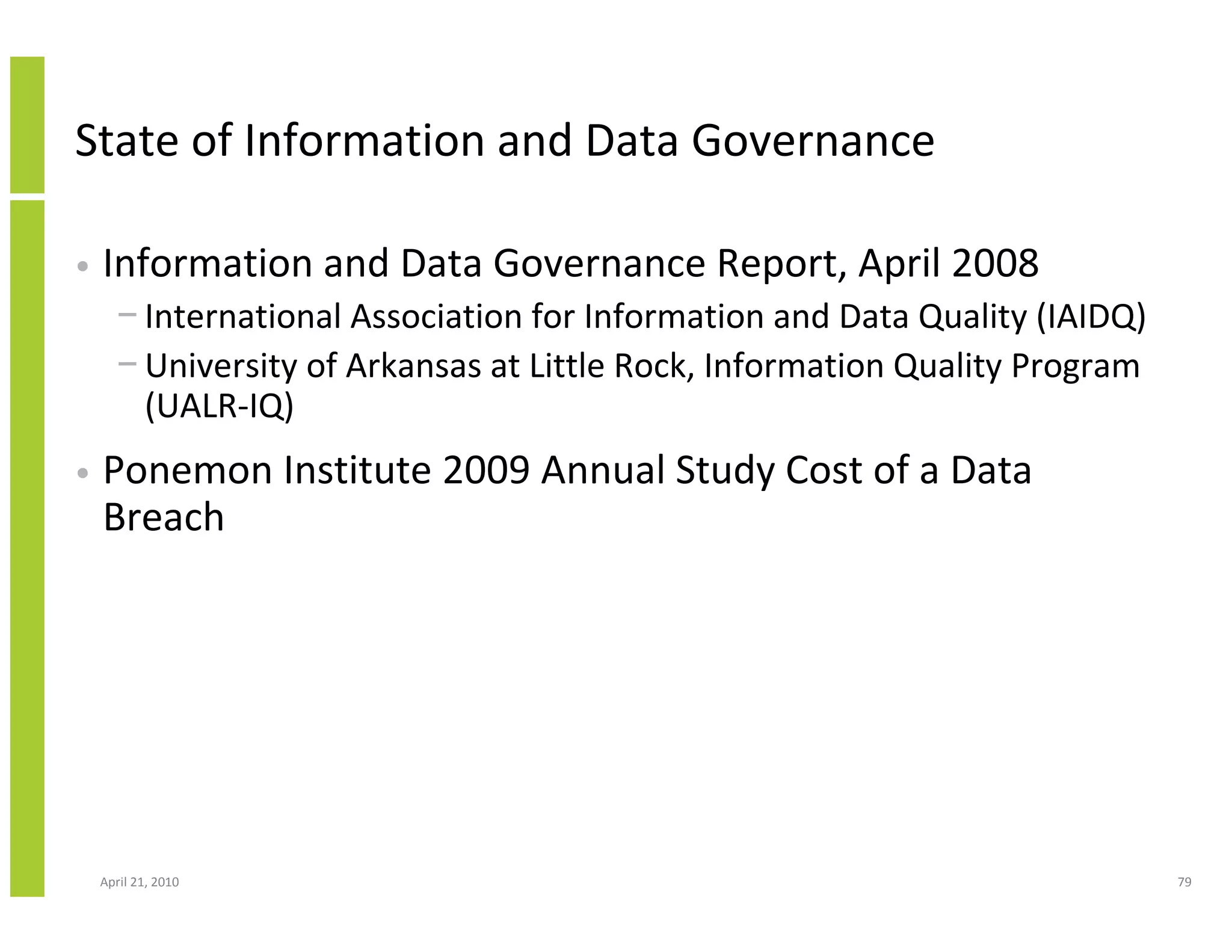 State of Information and Data Governance

•   Information and Data Governance Report, April 2008
      − International Association for Information and Data Quality (IAIDQ)
      − University of Arkansas at Little Rock, Information Quality Program
        (UALR-IQ)
•   Ponemon Institute 2009 Annual Study Cost of a Data
    Breach




    April 21, 2010                                                           79
 