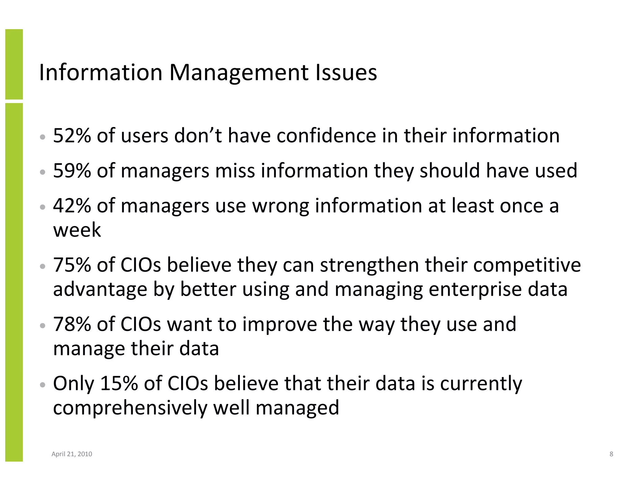 Information Management Issues

•   52% of users don’t have confidence in their information
•   59% of managers miss information they should have used
•   42% of managers use wrong information at least once a
    week
•   75% of CIOs believe they can strengthen their competitive
    advantage by better using and managing enterprise data
•   78% of CIOs want to improve the way they use and
    manage their data
•   Only 15% of CIOs believe that their data is currently
    comprehensively well managed
    April 21, 2010                                              8
 