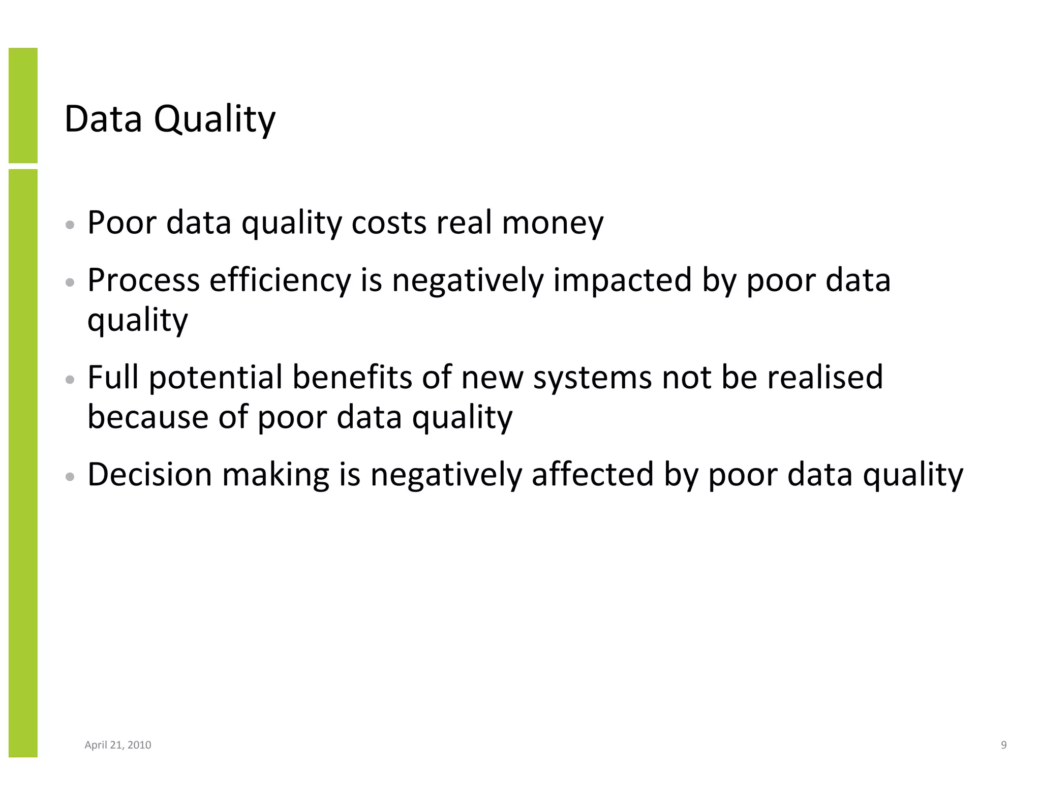 Data Quality

•   Poor data quality costs real money
•   Process efficiency is negatively impacted by poor data
    quality
•   Full potential benefits of new systems not be realised
    because of poor data quality
•   Decision making is negatively affected by poor data quality




    April 21, 2010                                                9
 