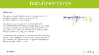 vision for successData Governance
5
Definitions
Data governance refers to the overall management of the
availability, usability, integrity, and security of
the data employed in an enterprise.
Data Governance is a system of decision rights and
accountabilities for information-related processes, executed
according to agreed-upon models which describe who can
take what actions with what information, and when, under
what circumstances, using what methods.
“data needs to be governed as it has neither will nor intent of
its own. Tools and people shape the data and tell it where to
go. Therefore, data governance is the governance of people
and technology” (Thomas, 2016)
 