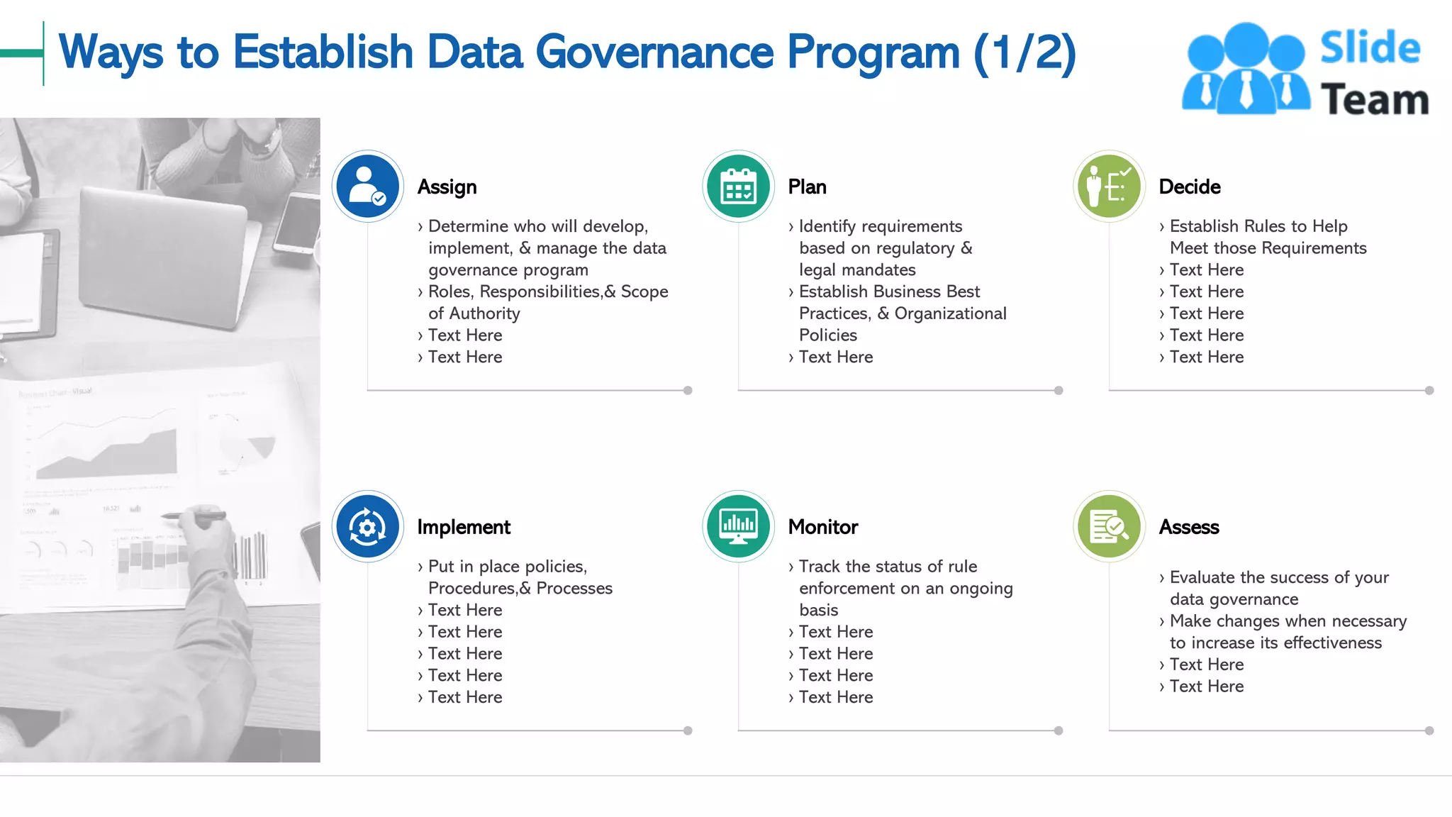 Ways to Establish Data Governance Program (1/2)
10
Assign
› Determine who will develop,
implement, & manage the data
governance program
› Roles, Responsibilities,& Scope
of Authority
› Text Here
› Text Here
Implement
› Put in place policies,
Procedures,& Processes
› Text Here
› Text Here
› Text Here
› Text Here
› Text Here
Plan
› Identify requirements
based on regulatory &
legal mandates
› Establish Business Best
Practices, & Organizational
Policies
› Text Here
Monitor
› Track the status of rule
enforcement on an ongoing
basis
› Text Here
› Text Here
› Text Here
› Text Here
Decide
› Establish Rules to Help
Meet those Requirements
› Text Here
› Text Here
› Text Here
› Text Here
› Text Here
Assess
› Evaluate the success of your
data governance
› Make changes when necessary
to increase its effectiveness
› Text Here
› Text Here
This slide is 100% editable. Adapt it to your needs and capture your audience's attention.
 