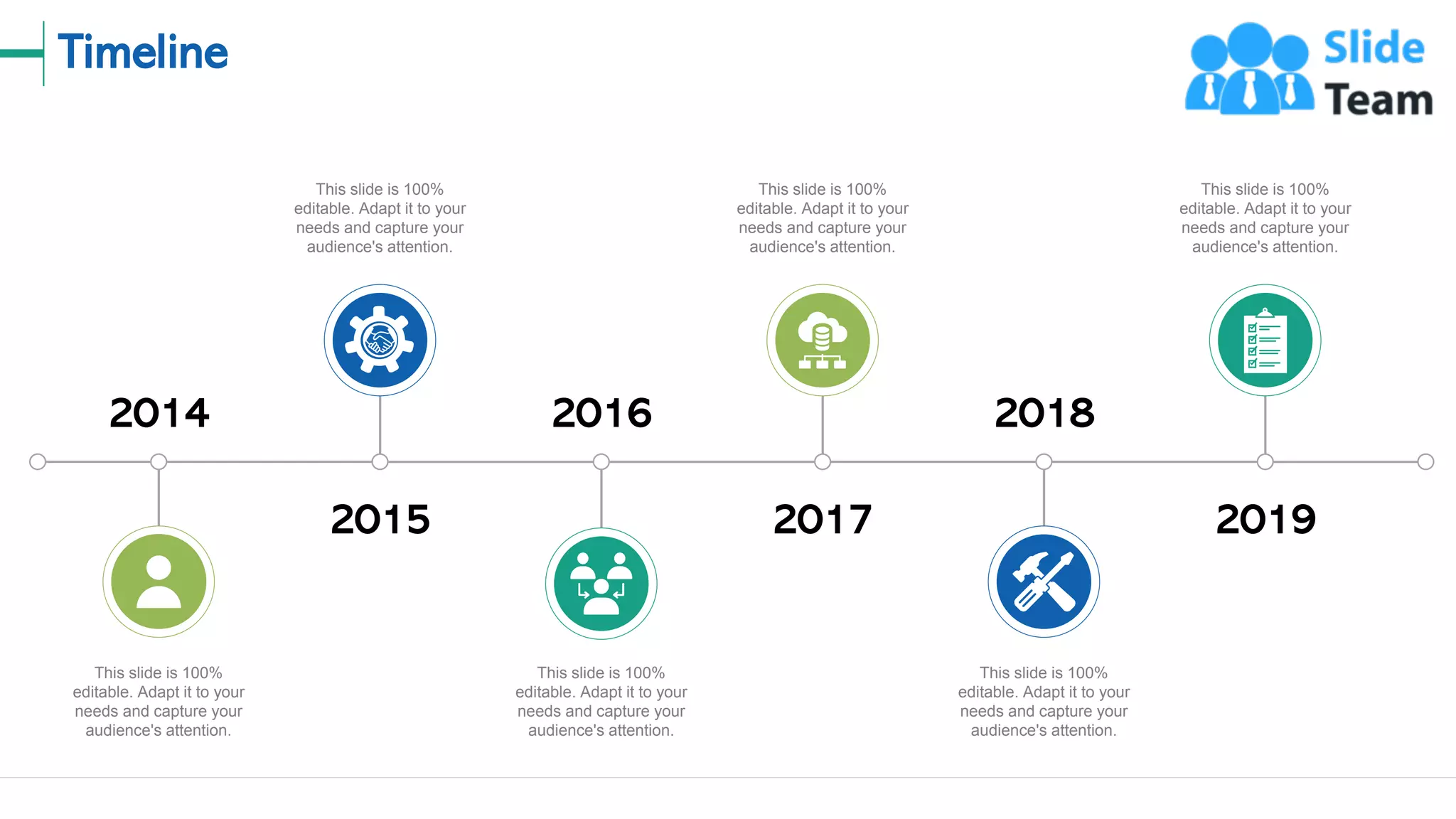 Timeline
15
2015
This slide is 100%
editable. Adapt it to your
needs and capture your
audience's attention.
2016
This slide is 100%
editable. Adapt it to your
needs and capture your
audience's attention.
2017
This slide is 100%
editable. Adapt it to your
needs and capture your
audience's attention.
2018
This slide is 100%
editable. Adapt it to your
needs and capture your
audience's attention.
2019
This slide is 100%
editable. Adapt it to your
needs and capture your
audience's attention.
2014
This slide is 100%
editable. Adapt it to your
needs and capture your
audience's attention.
 