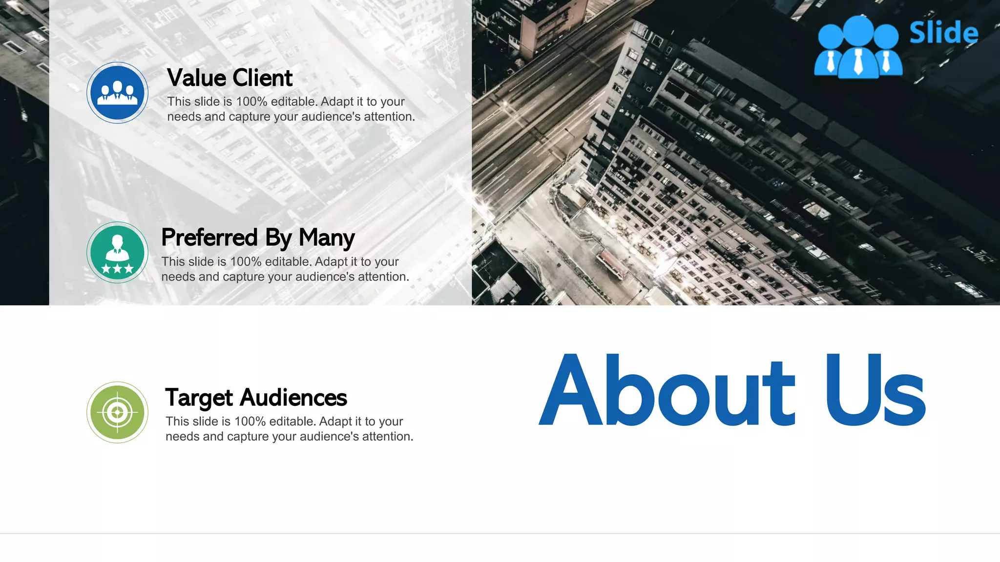 16
About Us
This slide is 100% editable. Adapt it to your
needs and capture your audience's attention.
Target Audiences
This slide is 100% editable. Adapt it to your
needs and capture your audience's attention.
Preferred By Many
This slide is 100% editable. Adapt it to your
needs and capture your audience's attention.
Value Client
 