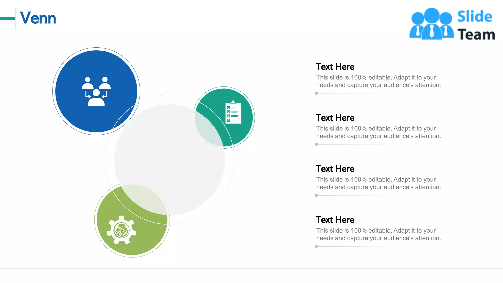 Venn
17
This slide is 100% editable. Adapt it to your
needs and capture your audience's attention.
Text Here
This slide is 100% editable. Adapt it to your
needs and capture your audience's attention.
Text Here
This slide is 100% editable. Adapt it to your
needs and capture your audience's attention.
Text Here
This slide is 100% editable. Adapt it to your
needs and capture your audience's attention.
Text Here
 