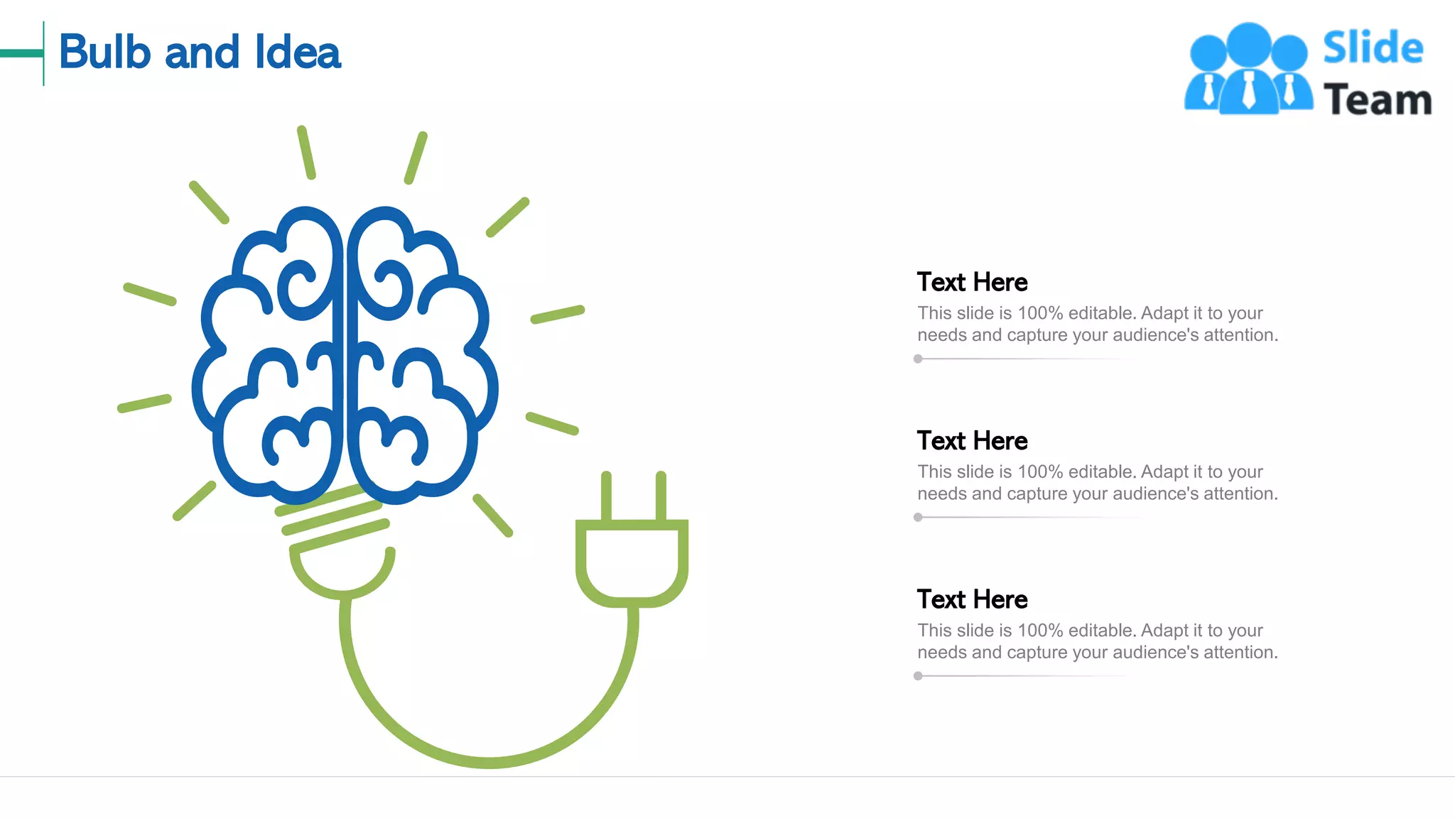 Bulb and Idea
19
This slide is 100% editable. Adapt it to your
needs and capture your audience's attention.
Text Here
This slide is 100% editable. Adapt it to your
needs and capture your audience's attention.
Text Here
This slide is 100% editable. Adapt it to your
needs and capture your audience's attention.
Text Here
 