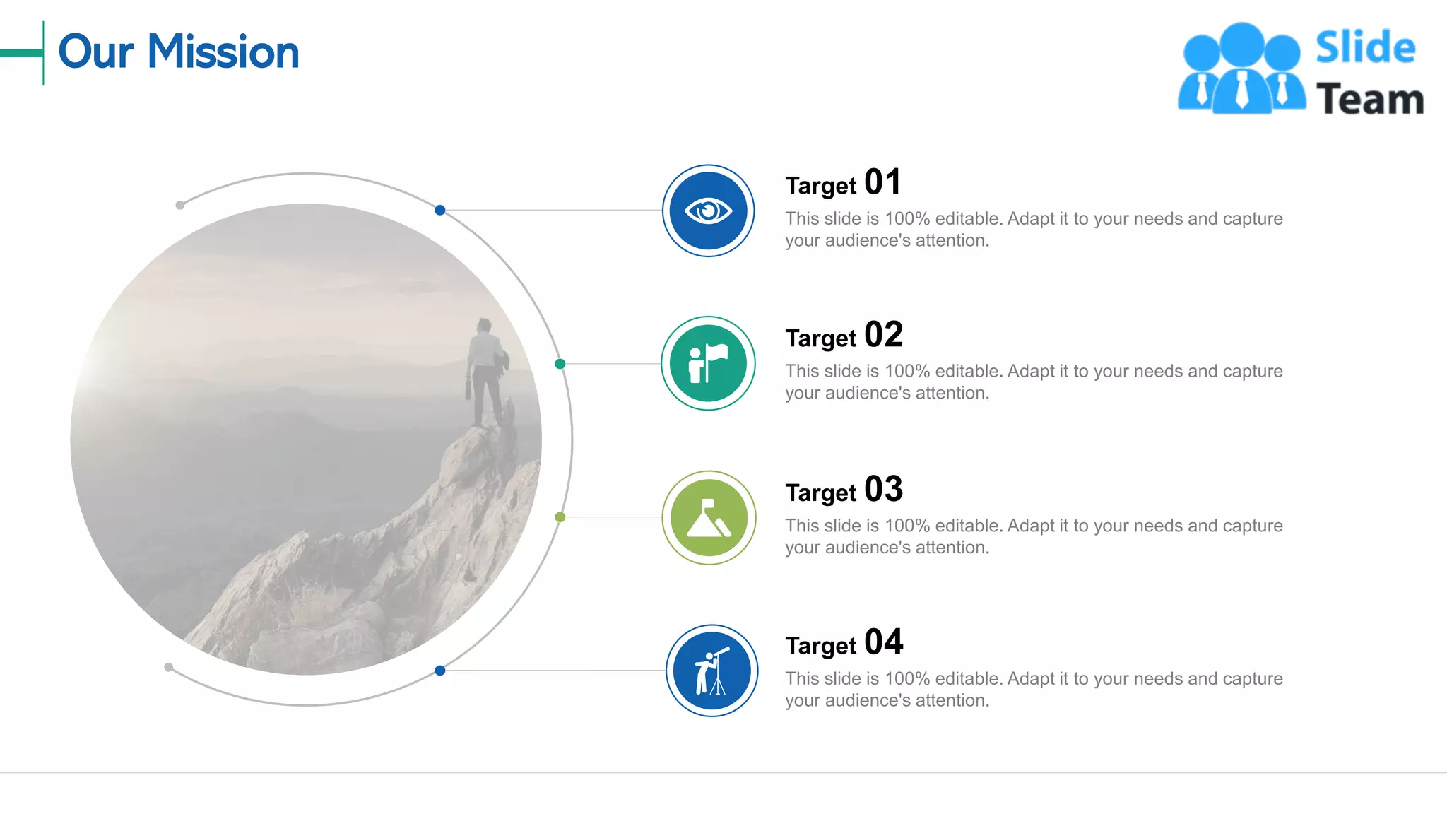 Our Mission
22
Target 01
This slide is 100% editable. Adapt it to your needs and capture
your audience's attention.
Target 02
This slide is 100% editable. Adapt it to your needs and capture
your audience's attention.
Target 03
This slide is 100% editable. Adapt it to your needs and capture
your audience's attention.
Target 04
This slide is 100% editable. Adapt it to your needs and capture
your audience's attention.
 