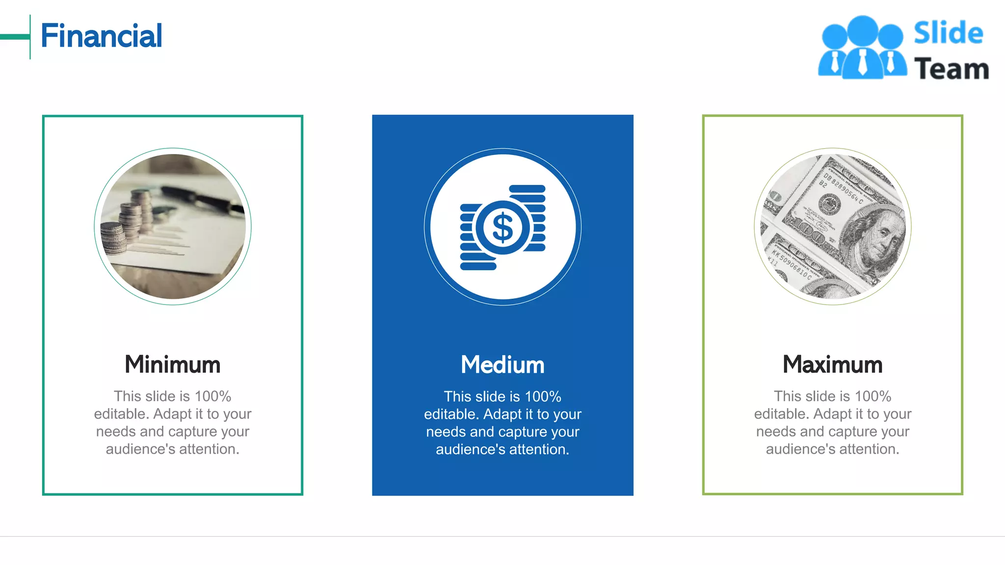 Financial
23
This slide is 100%
editable. Adapt it to your
needs and capture your
audience's attention.
Minimum
This slide is 100%
editable. Adapt it to your
needs and capture your
audience's attention.
Maximum
This slide is 100%
editable. Adapt it to your
needs and capture your
audience's attention.
Medium
 