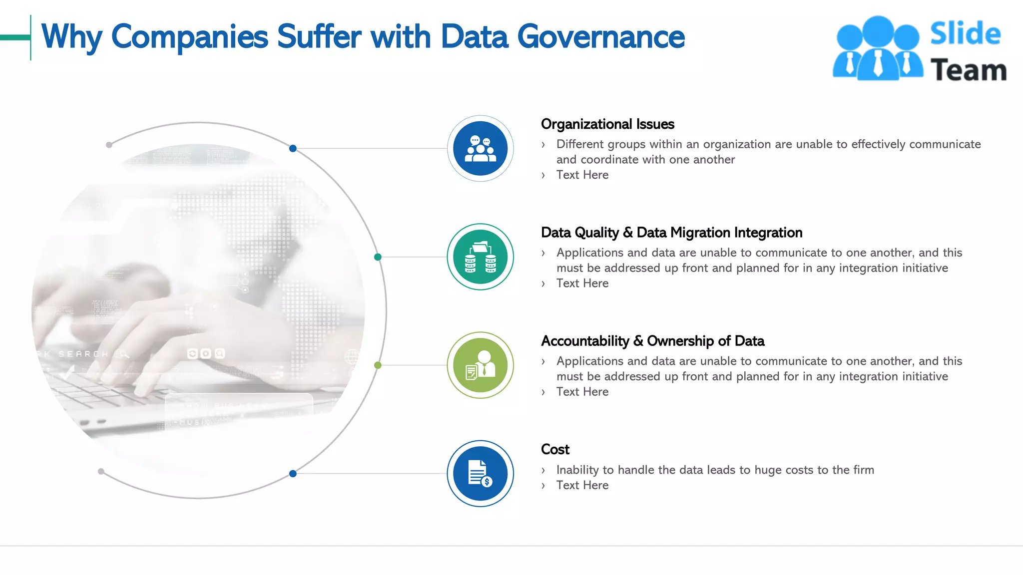 Why Companies Suffer with Data Governance
› Different groups within an organization are unable to effectively communicate
and coordinate with one another
› Text Here
Organizational Issues
› Inability to handle the data leads to huge costs to the firm
› Text Here
Cost
› Applications and data are unable to communicate to one another, and this
must be addressed up front and planned for in any integration initiative
› Text Here
Accountability & Ownership of Data
› Applications and data are unable to communicate to one another, and this
must be addressed up front and planned for in any integration initiative
› Text Here
Data Quality & Data Migration Integration
4
This slide is 100% editable. Adapt it to your needs and capture your audience's attention.
 