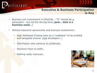Executive & Business Participation
                                                            is Key

•   Business unit involvement is CRUCIAL – “IT” should be a
    participant – but not the driving force (psst… data is a
    business asset…)

•   Without executive sponsorship and business involvement..

     •   High likelihood of being seen as a “roadblock” to be avoided
         and navigated around (app developers…)

     •   Information silos continue to proliferate..

     •   Decisions have no teeth…

     •   Nothing really improves…




                                                                        11
 
