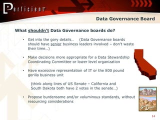 Data Governance Board

What shouldn’t Data Governance boards do?

   •   Get into the gory details… (Data Governance boards
       should have senior business leaders involved – don’t waste
       their time…)

   •   Make decisions more appropriate for a Data Stewardship
       Coordinating Committee or lower level organization

   •   Have excessive representation of IT or the 800 pound
       gorilla business unit

        (think along lines of US Senate – California and
        South Dakota both have 2 votes in the senate…)

   •   Propose burdensome and/or voluminous standards, without
       resourcing considerations



                                                                    14
 