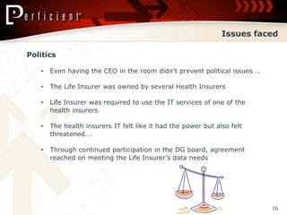 Issues faced

Politics

   •   Even having the CEO in the room didn’t prevent political issues….

   •   The Life Insurer was owned by several Health Insurers

   •   Life Insurer was required to use the IT services of one of the
       health insurers

   •   The health insurers IT felt like it had the power but also felt
       threatened….

   •   Through continued participation in the DG board, agreement
       reached on meeting the Life Insurer’s data needs




                                                                           16
 