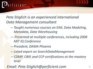 Pete Stiglich is an experienced international
Data Management consultant
  – Taught numerous courses on EIM, Data Modeling,
    Metadata, Data Warehousing
  – Presented at multiple conferences, including 2008
    MIT IQ Conference
  – President, DAMA Phoenix
  – Listed expert on SearchDataManagement
  – CDMP, CBIP, and CCP certifications at the mastery
    level
Email: Pete.Stiglich@perficient.com                     4
 