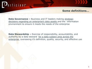 Some definitions…


Data Governance – Business and IT leaders making strategic
decisions regarding an enterprise’s data assets and the information
environment to ensure it meets the needs of the enterprise



Data Stewardship – Exercise of responsibility, accountability, and
authority by a data steward for a data subject area across the
enterprise, overseeing it’s definition, quality, security, and effective use




                                                                               5
 