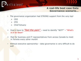 A real-life best case Data
                                                Governance scenario…

•   The governance organization had STRONG support from the very top!
     CEO
     CFO
     Chief Actuary

   Exec’s have to    “feel the pain”   – need to identify “WIFT” – “What’s
    in it for them”

   Paid for business and IT representatives from across Canada to meet
    in Toronto every other month!

•   Without executive sponsorship – data governance is very difficult to do
    well




                                                                              9
 