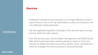 2
OVERVIEW
Overview
• Traditional methods of securing data are no longer effective as cloud-
based infrastructure is forcing stakeholders to seek out innovation and
new offerings in data protection.
• The top negatively impactful challenges of the next ten years are data
fraud or theft and cyber-attacks.
• Over the last few years, Seclore Rights Management and STASH Secure
Data Governance have been working closely to create an all-in-one
solution to address the data insecurities, attacks, fraud, and theft that
continue to plague the world economy in devastating ways.
 