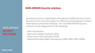 4
DATA-DRIVEN
SECURITY
SOLUTIONS
DATA-DRIVEN Security solutions
According to Gartner, Digital Rights Management (DRM) and Data-Centric
Security are the core technologies for effectively protecting data in today’s
broad-based connectivity landscape. The core DATA-DRIVEN Security
solutions can be categorized into the following:
● Data Classification
● Data Loss/Leakage Prevention (DLP)
● Cloud Access Security Broker (CASB)
● Digital/Information Rights Management (IRM, DRM, ERM, EDRM)
 