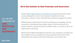 5
ALL-IN-ONE
SOLUTION TO
DATA
PROTECTION
AND
GOVERNANCE
All-In-One Solution to Data Protection and Governance
Seclore Rights Management and STASH Secure Data Governance have
combined together an all-in-one solution to address the data
insecurities, attacks, fraud, and theft that continue to plague the world.
STASH protects all formats of unstructured data by encrypting, parsing
into pieces, and distributing multiple copies of that data where it is
stored, archived, and preserved at multiple locales, on-cloud or off, of an
organization’s choosing.
While Seclore Rights Management delivers trust and policy management
technologies that are deployed to allow protected information to be
distributed and used by authorized individuals and entities only.
 