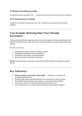 5) Missing stewardship ownership
Governance needs responsible roles — empowered to resolve conflicts and enforce standards.
6) No measurement or tracking
If quality isn’t tracked, improvement isn’t real. Automate monitoring and report results
regularly.
Case Example: Restoring Data Trust Through
Governance
A fast-growing healthcare organization faced major discrepancies because departments used
different definitions for the same data. This created inconsistent reporting and poor decision-
making.
To solve it, the team:
 Implemented a data governance strategy in phases
 Standardized definitions across departments
 Established clear lineage and documentation
 Introduced continuous quality monitoring
Result: trusted reporting, unified data access, and reliable insights that supported scalable
growth.
Key Takeaways
 Data governance is essential to data quality — standards, ownership, and
accountability build trust.
 Profiling helps teams understand current issues and prioritize improvements.
 Strong KPIs and monitoring ensure quality is measurable and sustainable.
 Tools create value only when paired with people and processes.
 Start small and scale over time to build momentum and long-term adoption.
 