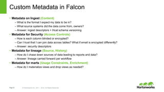 Page22 © Hortonworks Inc. 2011 – 2014. All Rights Reserved
Custom Metadata in Falcon
• Metadata on Ingest (Content)
– What is the format I expect my data to be in?
– What source systems did the data come from, owners?
– Answer: ingest descriptors + Hcat schema versioning
• Metadata for Security (Access Controls)
– How is each column blinded or encrypted?
– Can I trust that I can join data across tables? What if email is encrypted differently?
– Answer: security descriptors
• Metadata for lineage (Source, History)
– How do I chase down sources of data leading to reports and data?
– Answer: lineage carried forward per workflow
• Metadata for marts (Usage Constraints, Enrichment)
– How do I materialize views and drop views as needed?
 