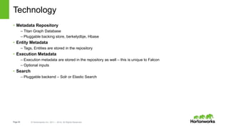 Page26 © Hortonworks Inc. 2011 – 2014. All Rights Reserved
Technology
• Metadata Repository
– Titan Graph Database
– Pluggable backing store, berkelydbje, Hbase
• Entity Metadata
– Tags, Entities are stored in the repository
• Execution Metadata
– Execution metadata are stored in the repository as well – this is unique to Falcon
– Optional inputs
• Search
– Pluggable backend – Solr or Elastic Search
 