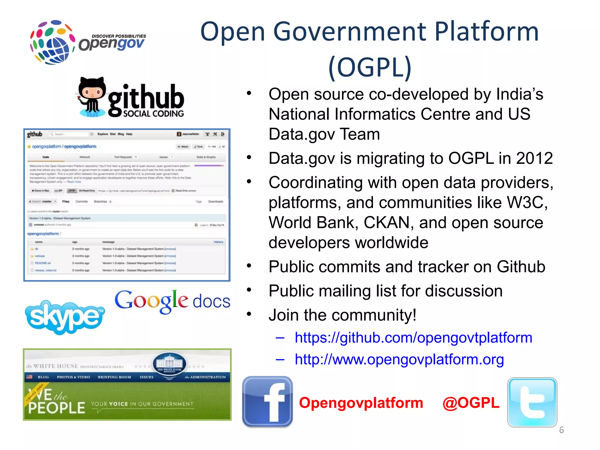 Open Government Platform
        (OGPL)
   •   Open source co-developed by India’s
       National Informatics Centre and US
       Data.gov Team
   •   Data.gov is migrating to OGPL in 2012
   •   Coordinating with open data providers,
       platforms, and communities like W3C,
       World Bank, CKAN, and open source
       developers worldwide
   •   Public commits and tracker on Github
   •   Public mailing list for discussion
   •   Join the community!
       – https://github.com/opengovtplatform
       – http://www.opengovplatform.org

       – Opengovplatform       @OGPL
                                                6
 