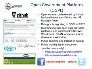 Open Government Platform
        (OGPL)
   •   Open source co-developed by India’s
       National Informatics Centre and US
       Data.gov Team
   •   Data.gov is migrating to OGPL in 2012
   •   Coordinating with open data providers,
       platforms, and communities like W3C,
       World Bank, CKAN, and open source
       developers worldwide
   •   Public commits and tracker on Github
   •   Public mailing list for discussion
   •   Join the community!
       – https://github.com/opengovtplatform
       – http://www.opengovplatform.org

       – Opengovplatform       @OGPL
                                                6
 