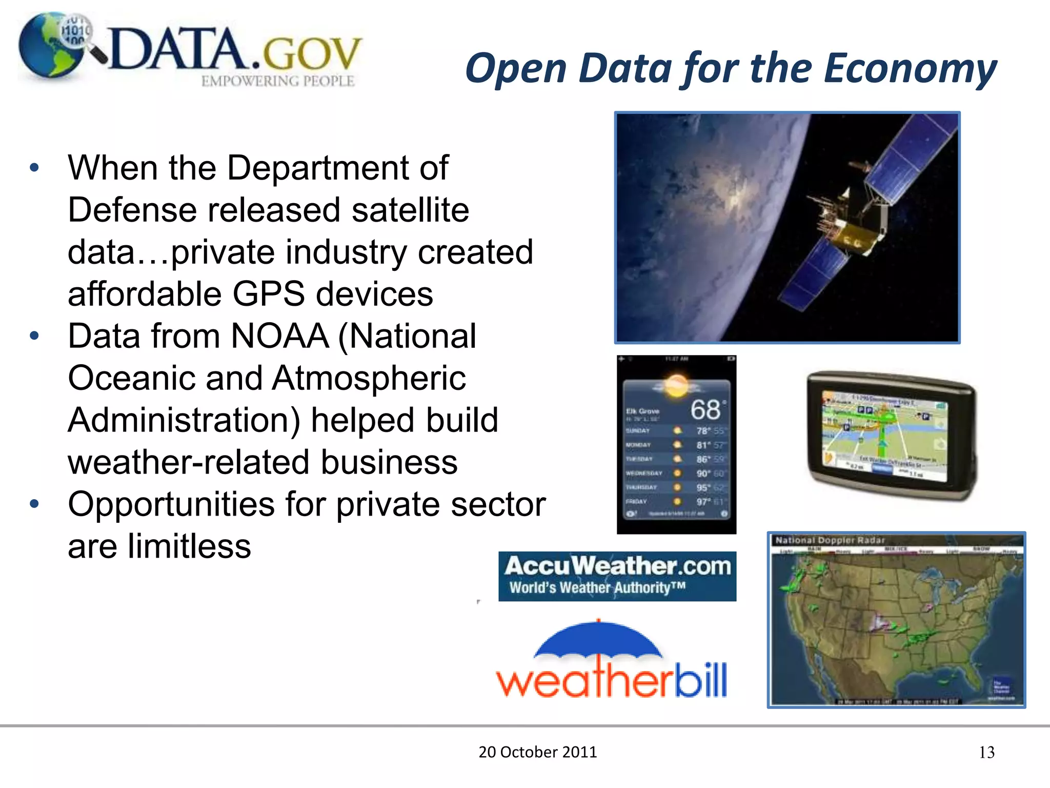 Open Data for the Economy

• When the Department of
  Defense released satellite
  data…private industry created
  affordable GPS devices
• Data from NOAA (National
  Oceanic and Atmospheric
  Administration) helped build
  weather-related business
• Opportunities for private sector
  are limitless




                             20 October 2011        13
 