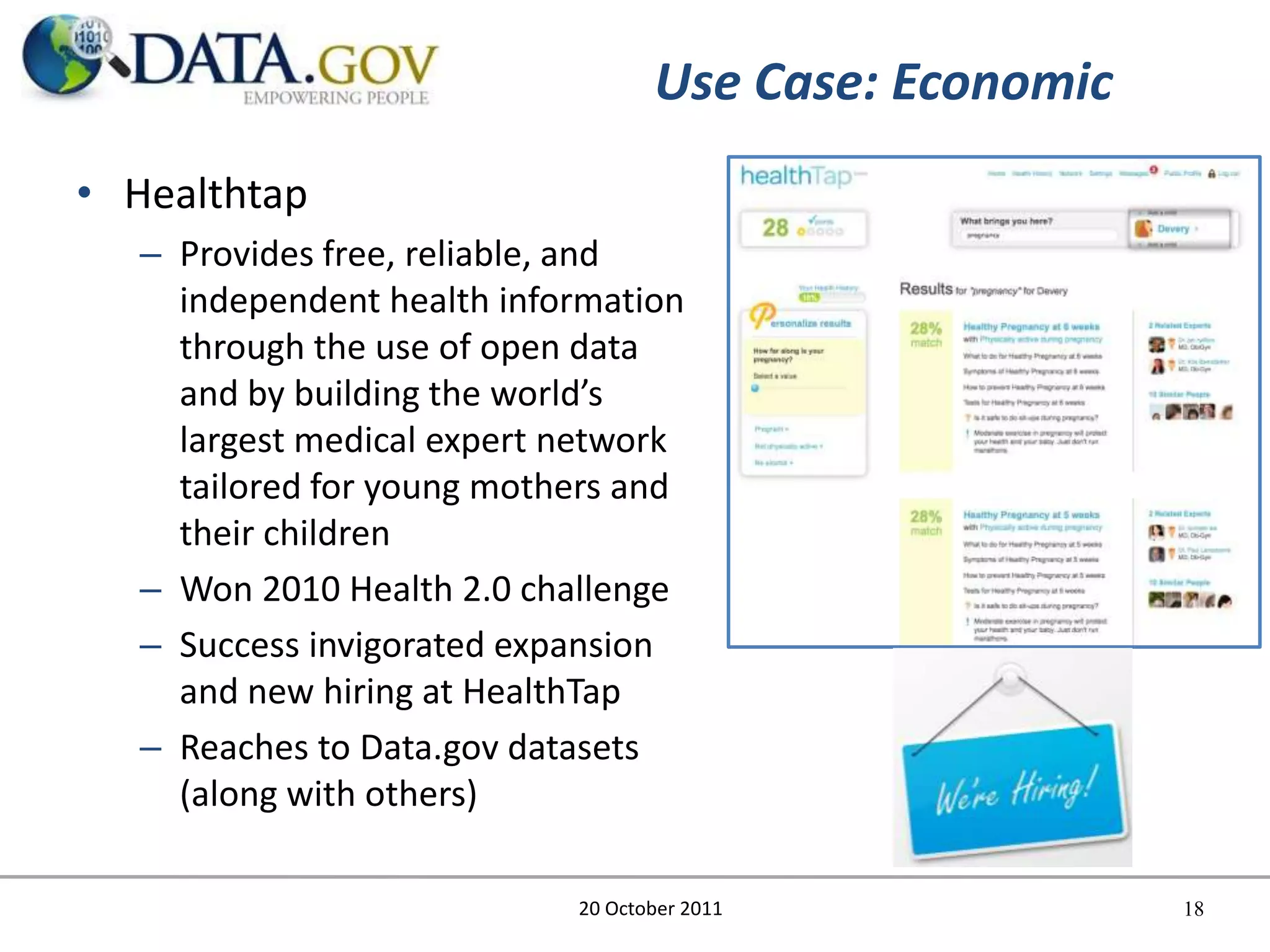 Use Case: Economic
• Healthtap
   – Provides free, reliable, and
     independent health information
     through the use of open data
     and by building the world’s
     largest medical expert network
     tailored for young mothers and
     their children
   – Won 2010 Health 2.0 challenge
   – Success invigorated expansion
     and new hiring at HealthTap
   – Reaches to Data.gov datasets
     (along with others)

                            20 October 2011             18
 