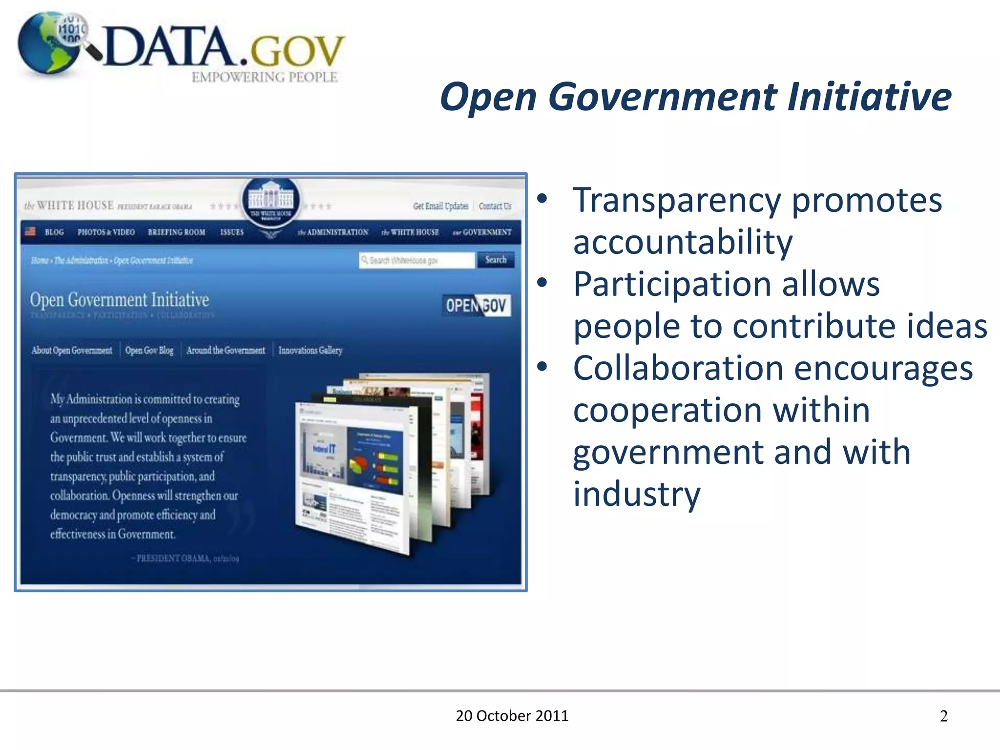 Open Government Initiative

          • Transparency promotes
            accountability
          • Participation allows
            people to contribute ideas
          • Collaboration encourages
            cooperation within
            government and with
            industry




20 October 2011                    2
 
