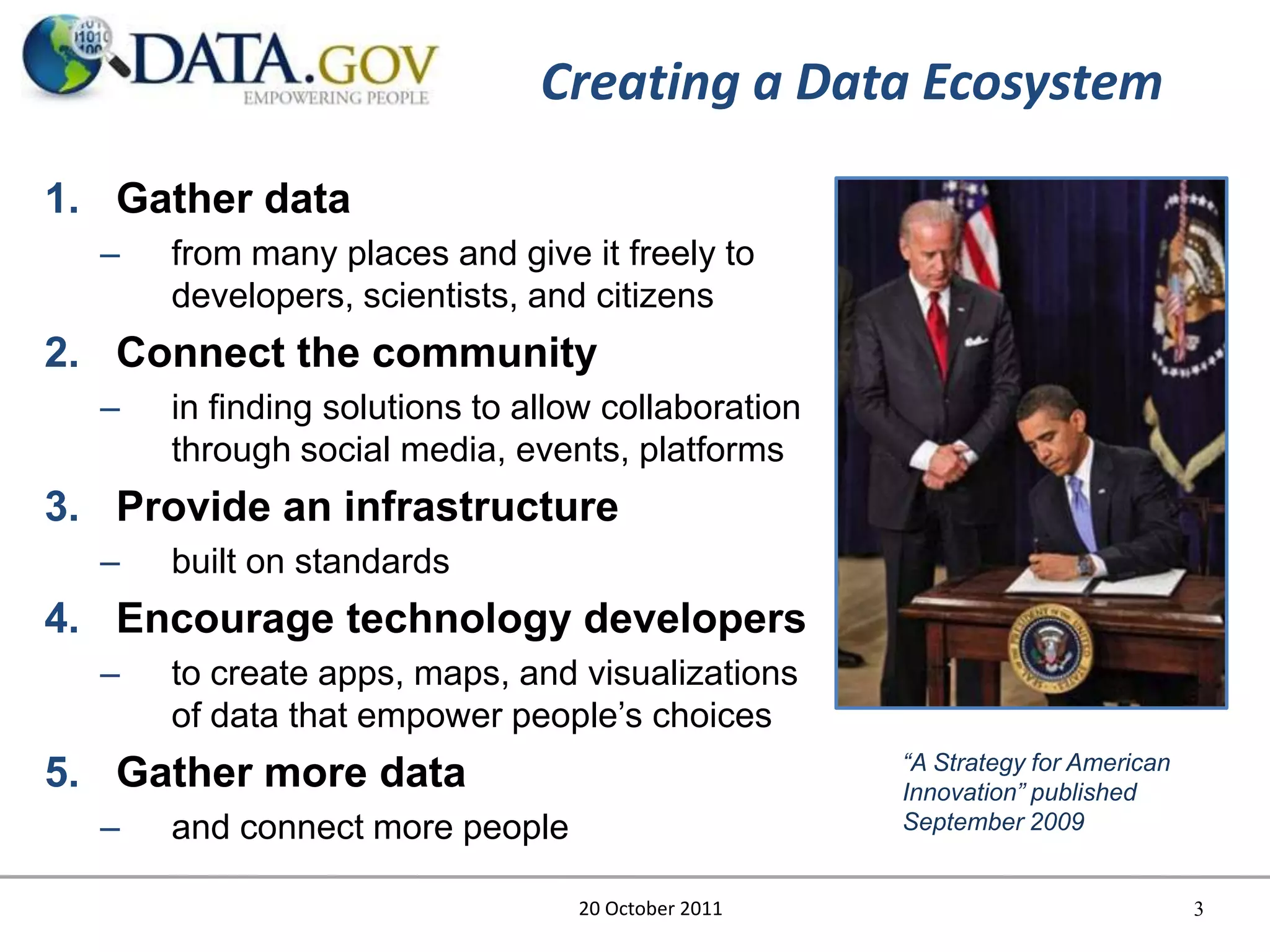 Creating a Data Ecosystem

1. Gather data
  –   from many places and give it freely to
      developers, scientists, and citizens
2. Connect the community
  –   in finding solutions to allow collaboration
      through social media, events, platforms
3. Provide an infrastructure
  –   built on standards
4. Encourage technology developers
  –   to create apps, maps, and visualizations
      of data that empower people’s choices
                                                    “A Strategy for American
5. Gather more data                                 Innovation” published
  –   and connect more people                       September 2009


                                 20 October 2011                               3
 