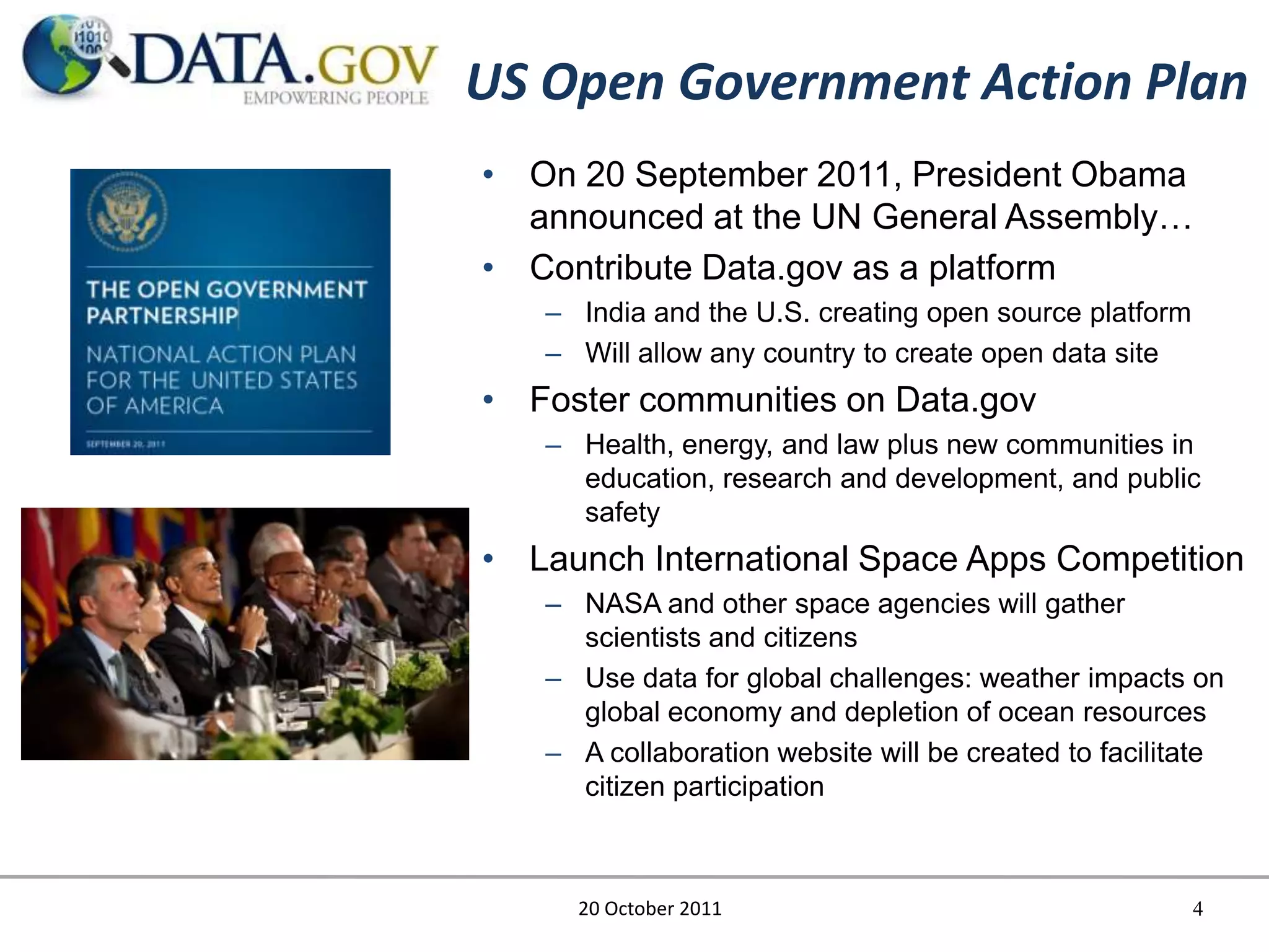 US Open Government Action Plan
• On 20 September 2011, President Obama
  announced at the UN General Assembly…
• Contribute Data.gov as a platform
   – India and the U.S. creating open source platform
   – Will allow any country to create open data site
• Foster communities on Data.gov
   – Health, energy, and law plus new communities in
     education, research and development, and public
     safety
• Launch International Space Apps Competition
   – NASA and other space agencies will gather
     scientists and citizens
   – Use data for global challenges: weather impacts on
     global economy and depletion of ocean resources
   – A collaboration website will be created to facilitate
     citizen participation



     20 October 2011                                    4
 