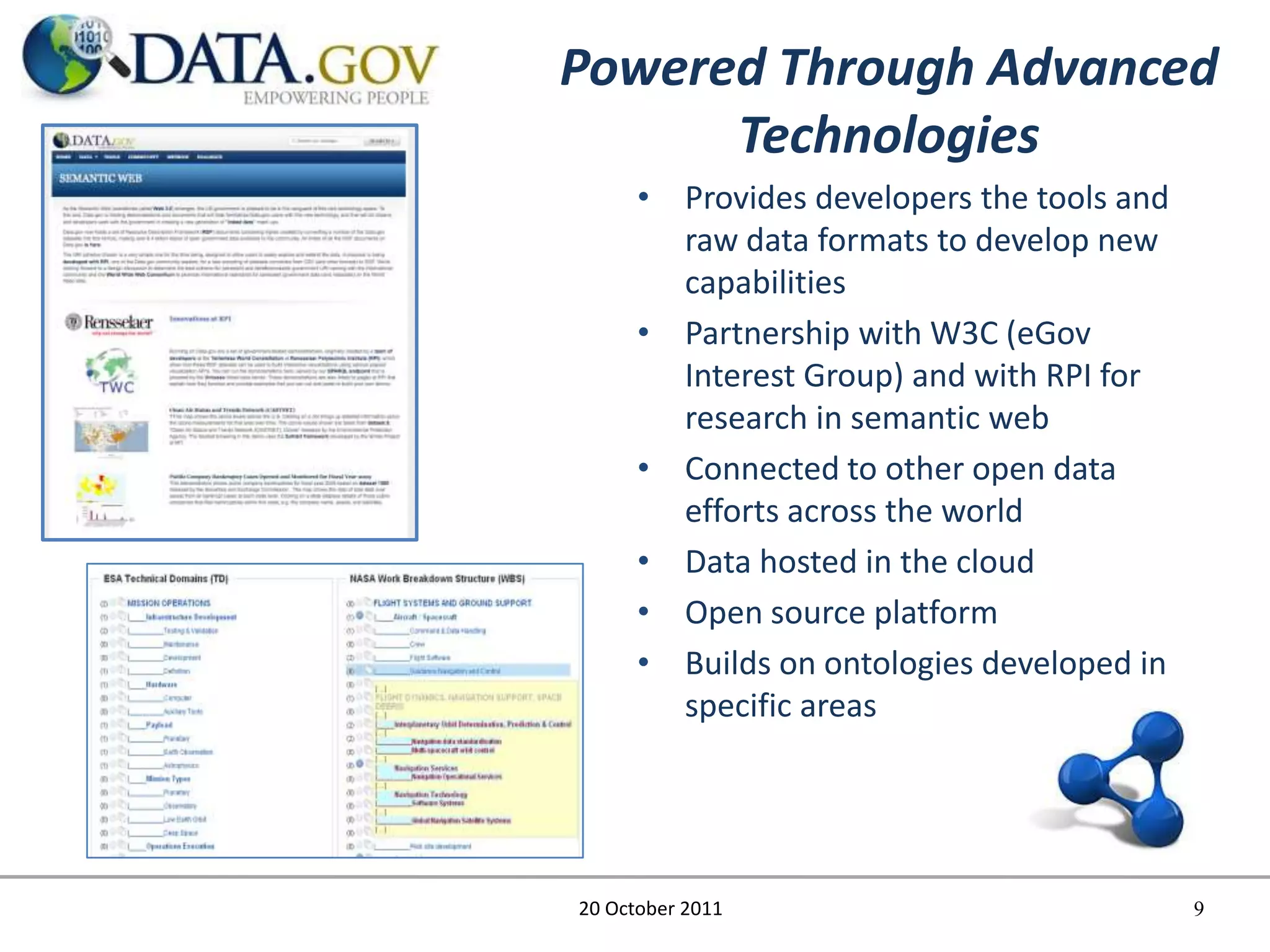 Powered Through Advanced
      Technologies
      • Provides developers the tools and
        raw data formats to develop new
        capabilities
      • Partnership with W3C (eGov
        Interest Group) and with RPI for
        research in semantic web
      • Connected to other open data
        efforts across the world
      • Data hosted in the cloud
      • Open source platform
      • Builds on ontologies developed in
        specific areas




20 October 2011                             9
 