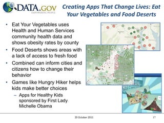 Creating Apps That Change Lives: Eat
                          Your Vegetables and Food Deserts
• Eat Your Vegetables uses
  Health and Human Services
  community health data and
  shows obesity rates by county
• Food Deserts shows areas with
  a lack of access to fresh food
• Combined can inform cities and
  citizens how to change their
  behavior
• Games like Hungry Hiker helps
  kids make better choices
   – Apps for Healthy Kids
     sponsored by First Lady
     Michelle Obama

                               20 October 2011            17
 