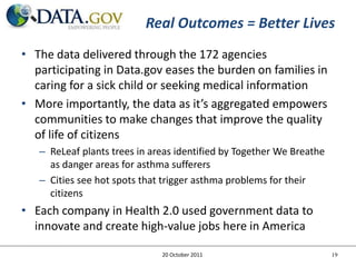 Real Outcomes = Better Lives
• The data delivered through the 172 agencies
  participating in Data.gov eases the burden on families in
  caring for a sick child or seeking medical information
• More importantly, the data as it’s aggregated empowers
  communities to make changes that improve the quality
  of life of citizens
   – ReLeaf plants trees in areas identified by Together We Breathe
     as danger areas for asthma sufferers
   – Cities see hot spots that trigger asthma problems for their
     citizens
• Each company in Health 2.0 used government data to
  innovate and create high-value jobs here in America

                              20 October 2011                         19
 