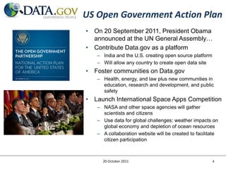 US Open Government Action Plan
• On 20 September 2011, President Obama
  announced at the UN General Assembly…
• Contribute Data.gov as a platform
   – India and the U.S. creating open source platform
   – Will allow any country to create open data site
• Foster communities on Data.gov
   – Health, energy, and law plus new communities in
     education, research and development, and public
     safety
• Launch International Space Apps Competition
   – NASA and other space agencies will gather
     scientists and citizens
   – Use data for global challenges: weather impacts on
     global economy and depletion of ocean resources
   – A collaboration website will be created to facilitate
     citizen participation



     20 October 2011                                    4
 