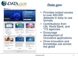 Data.gov

        • Provides instant access
          to over 400,000
          datasets in easy to use
          formats
        • Contributions from
          UN, World Bank, and
          172 agencies
        • Encourage
          development of
          innovative applications
        • Drive innovation and
          knowledge use across
          the globe

20 October 2011                     5
 