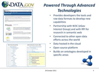Powered Through Advanced
      Technologies
      • Provides developers the tools and
        raw data formats to develop new
        capabilities
      • Partnership with W3C (eGov
        Interest Group) and with RPI for
        research in semantic web
      • Connected to other open data
        efforts across the world
      • Data hosted in the cloud
      • Open source platform
      • Builds on ontologies developed in
        specific areas




20 October 2011                             9
 