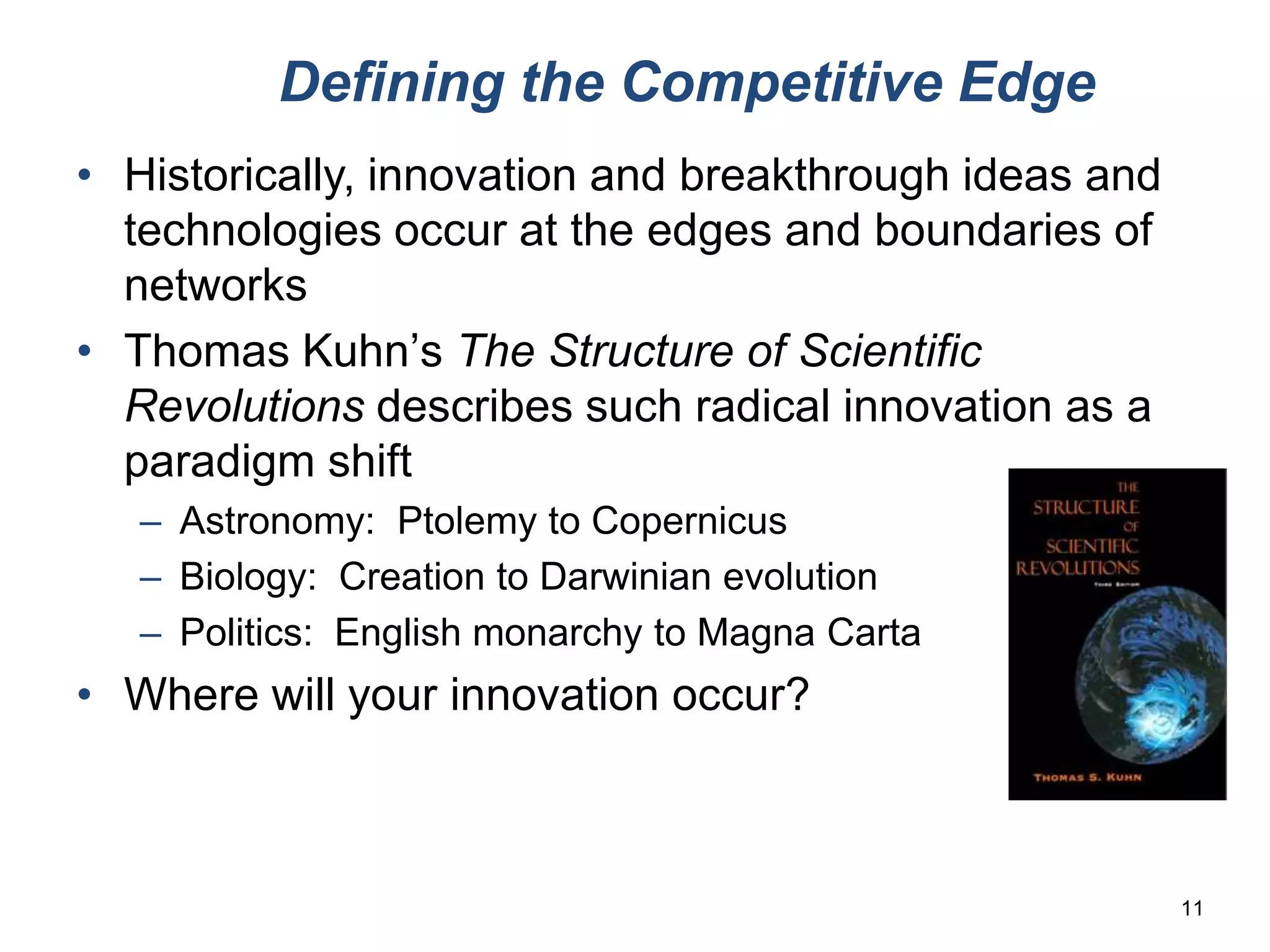 Defining the Competitive Edge
• Historically, innovation and breakthrough ideas and
  technologies occur at the edges and boundaries of
  networks
• Thomas Kuhn’s The Structure of Scientific
  Revolutions describes such radical innovation as a
  paradigm shift
   – Astronomy: Ptolemy to Copernicus
   – Biology: Creation to Darwinian evolution
   – Politics: English monarchy to Magna Carta
• Where will your innovation occur?



                                                        11
 