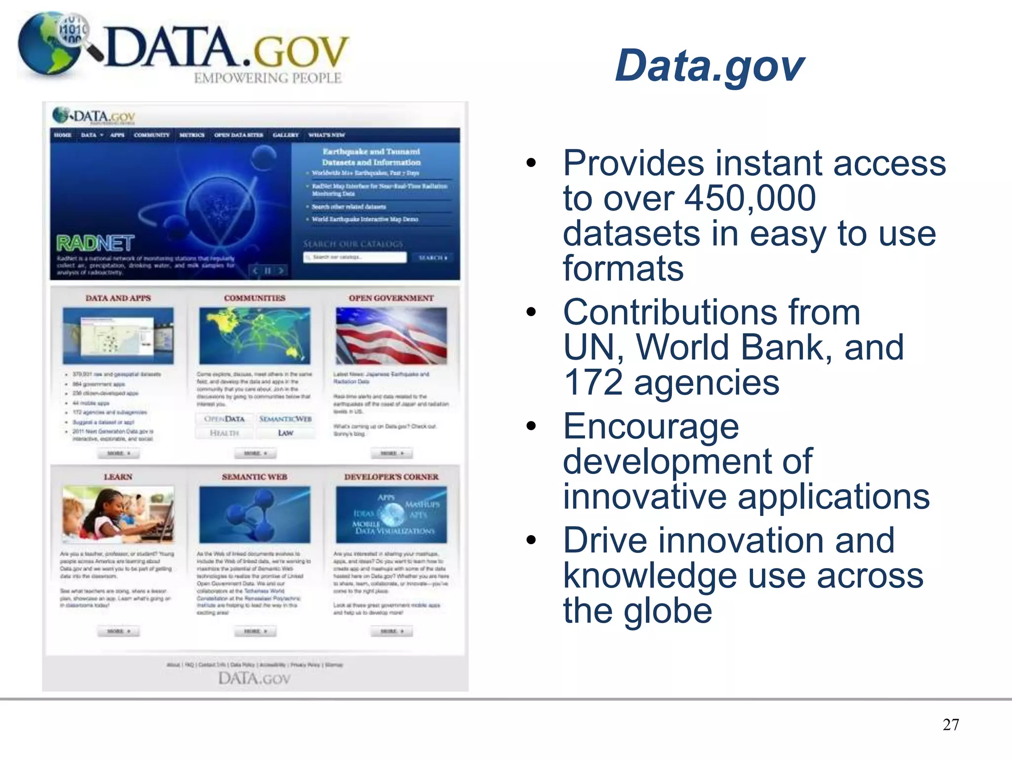 Data.gov

• Provides instant access
  to over 450,000
  datasets in easy to use
  formats
• Contributions from
  UN, World Bank, and
  172 agencies
• Encourage
  development of
  innovative applications
• Drive innovation and
  knowledge use across
  the globe

                        27
 