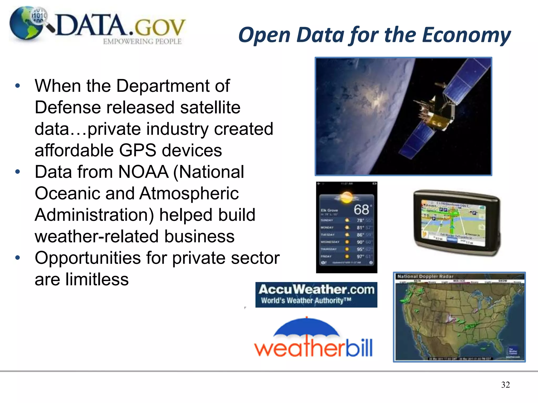 Open Data for the Economy

• When the Department of
  Defense released satellite
  data…private industry created
  affordable GPS devices
• Data from NOAA (National
  Oceanic and Atmospheric
  Administration) helped build
  weather-related business
• Opportunities for private sector
  are limitless




                                                    32
 