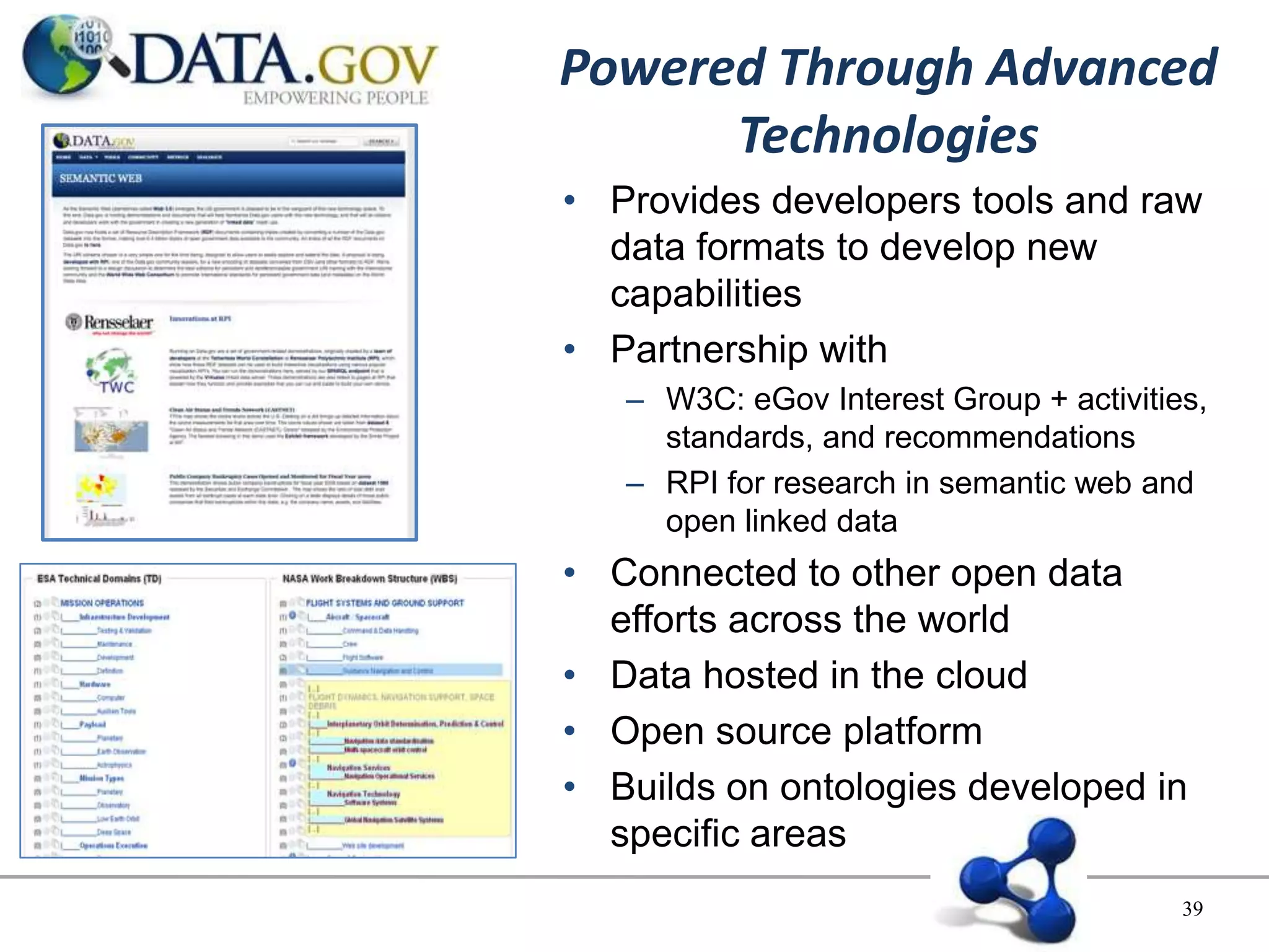 Powered Through Advanced
      Technologies
• Provides developers tools and raw
  data formats to develop new
  capabilities
• Partnership with
   – W3C: eGov Interest Group + activities,
     standards, and recommendations
   – RPI for research in semantic web and
     open linked data
• Connected to other open data
  efforts across the world
• Data hosted in the cloud
• Open source platform
• Builds on ontologies developed in
  specific areas
                                         39
 