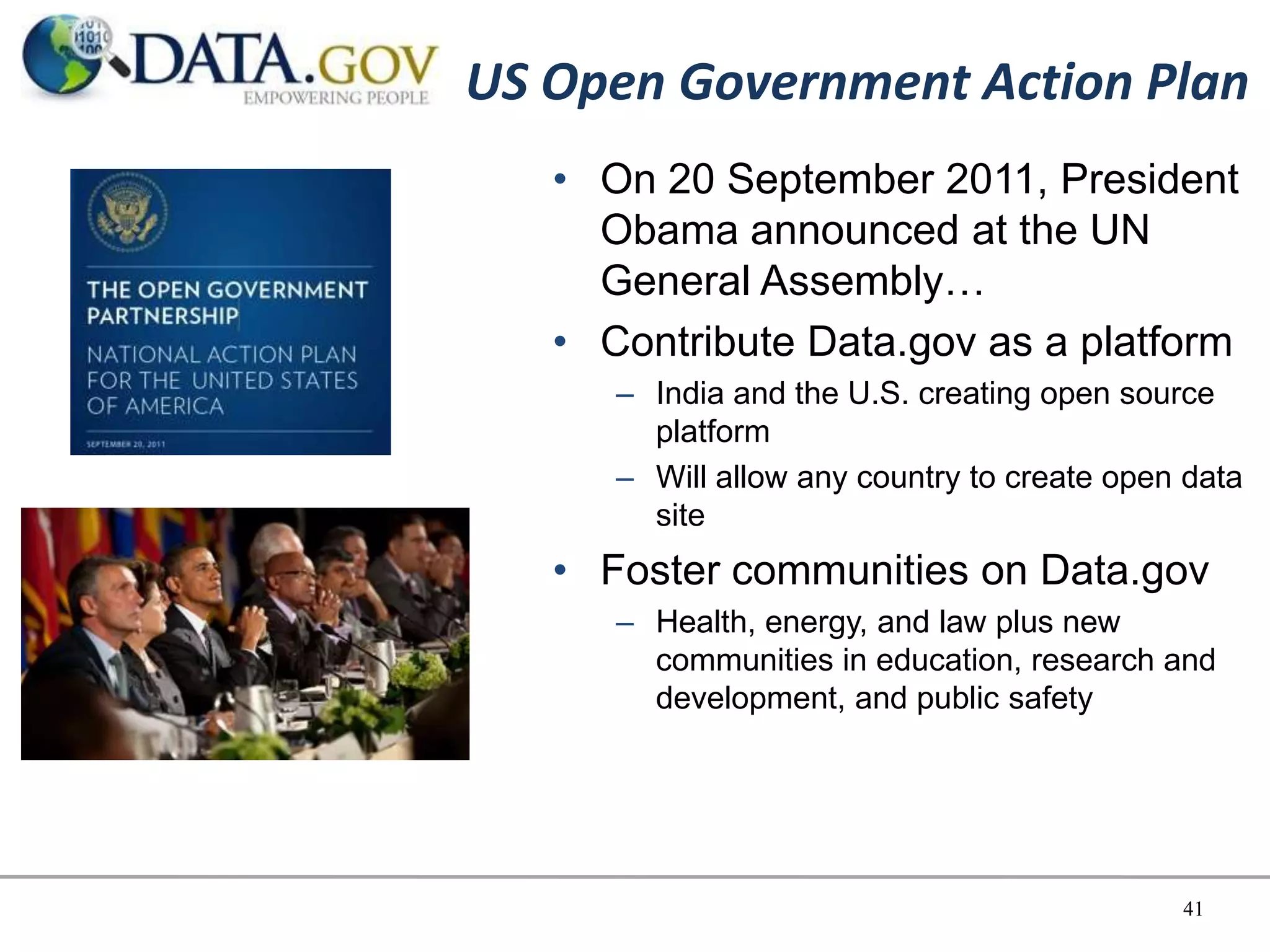 US Open Government Action Plan
   • On 20 September 2011, President
     Obama announced at the UN
     General Assembly…
   • Contribute Data.gov as a platform
      – India and the U.S. creating open source
        platform
      – Will allow any country to create open data
        site
   • Foster communities on Data.gov
      – Health, energy, and law plus new
        communities in education, research and
        development, and public safety




                                             41
 