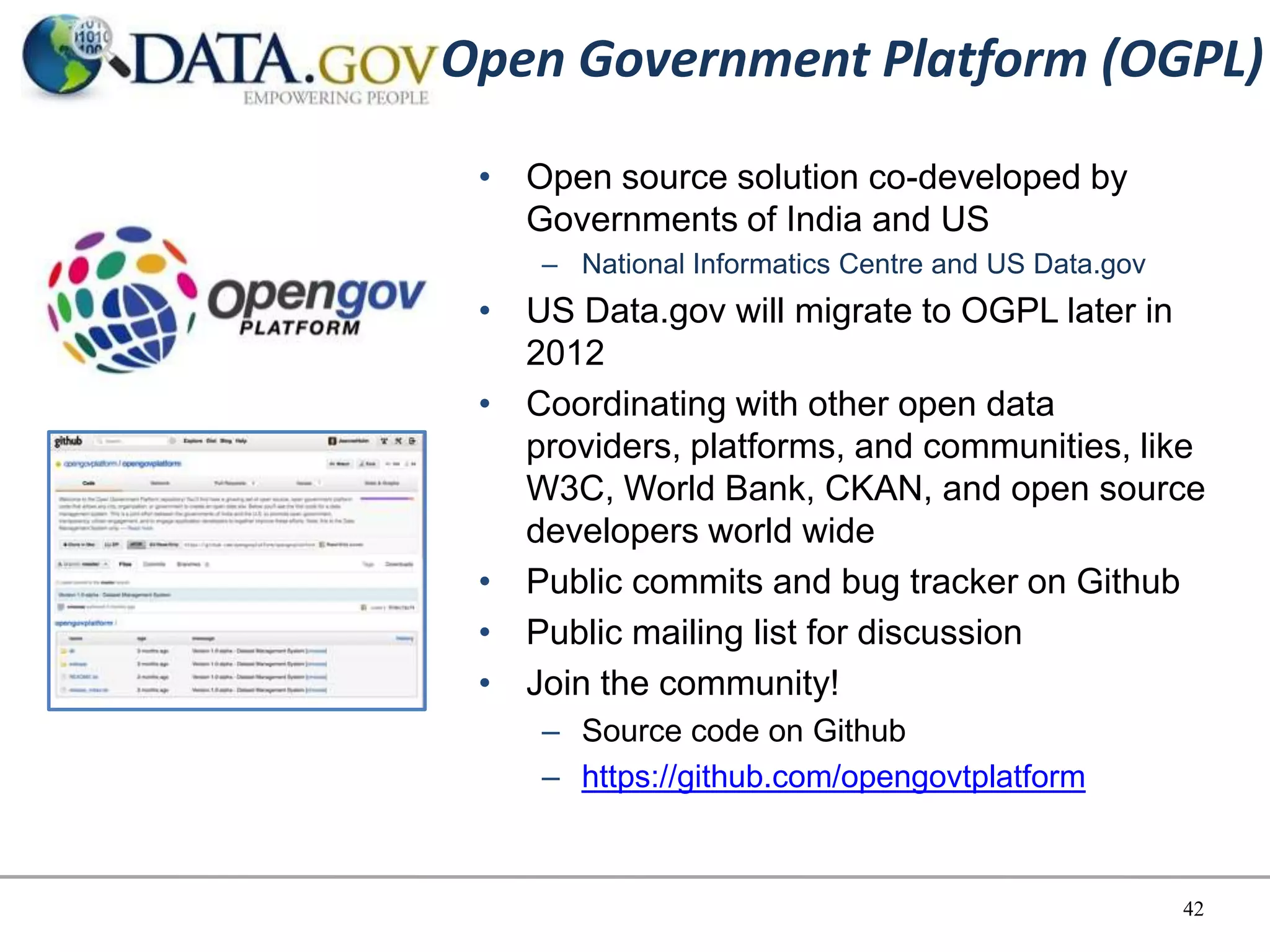 Open Government Platform (OGPL)
 • Open source solution co-developed by
   Governments of India and US
    – National Informatics Centre and US Data.gov
 • US Data.gov will migrate to OGPL later in
   2012
 • Coordinating with other open data
   providers, platforms, and communities, like
   W3C, World Bank, CKAN, and open source
   developers world wide
 • Public commits and bug tracker on Github
 • Public mailing list for discussion
 • Join the community!
    – Source code on Github
    – https://github.com/opengovtplatform



                                                    42
 