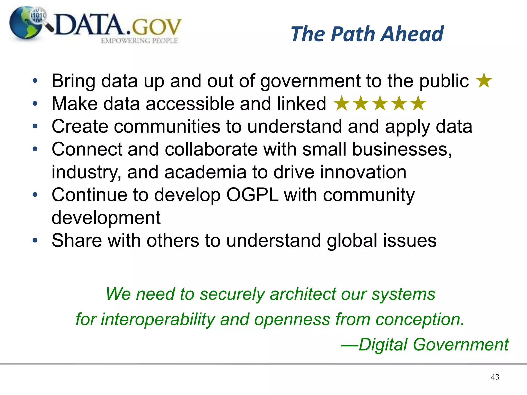 The Path Ahead
• Bring data up and out of government to the public ★
• Make data accessible and linked ★★★★★
• Create communities to understand and apply data
• Connect and collaborate with small businesses,
  industry, and academia to drive innovation
• Continue to develop OGPL with community
  development
• Share with others to understand global issues

          We need to securely architect our systems
     for interoperability and openness from conception.
                                        —Digital Government
                                                        43
 