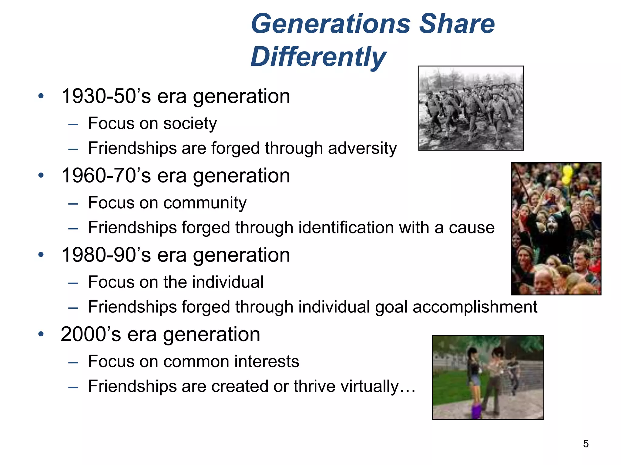 Generations Share
                          Differently
• 1930-50’s era generation
   – Focus on society
   – Friendships are forged through adversity
• 1960-70’s era generation
   – Focus on community
   – Friendships forged through identification with a cause
• 1980-90’s era generation
   – Focus on the individual
   – Friendships forged through individual goal accomplishment
• 2000’s era generation
   – Focus on common interests
   – Friendships are created or thrive virtually…


                                                                 5
 